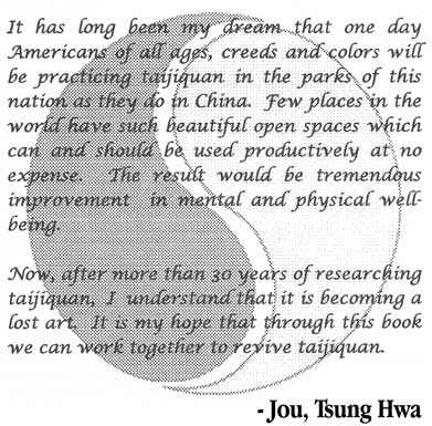 It has long been my dream that one day Americans of all ages, creeds and colors will be practicing taijiquan in the parks of this nation as they do in China. Few places in the world have such beautiful open spaces which can and should be used productively at no expense. The result would be tremendous improvement in mental and physical well-being. Now, after more than 30 years of researching taijiquan, I understand that it is becoming a lost art. It is my hope that through this book we can work to revive taijiquan. - Jou, Tsung Hwa